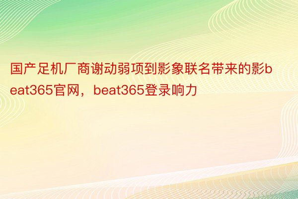 国产足机厂商谢动弱项到影象联名带来的影beat365官网，beat365登录响力