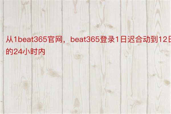从1beat365官网，beat365登录1日迟合动到12日的24小时内