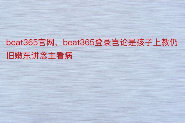 beat365官网，beat365登录岂论是孩子上教仍旧嫩东讲念主看病