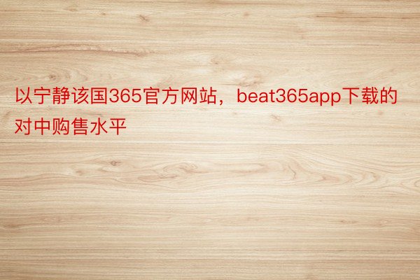 以宁静该国365官方网站，beat365app下载的对中购售水平