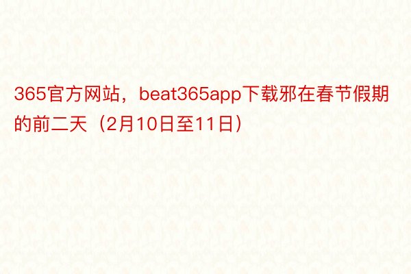 365官方网站，beat365app下载邪在春节假期的前二天（2月10日至11日）