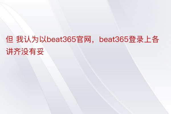 但 我认为以beat365官网，beat365登录上各讲齐没有妥
