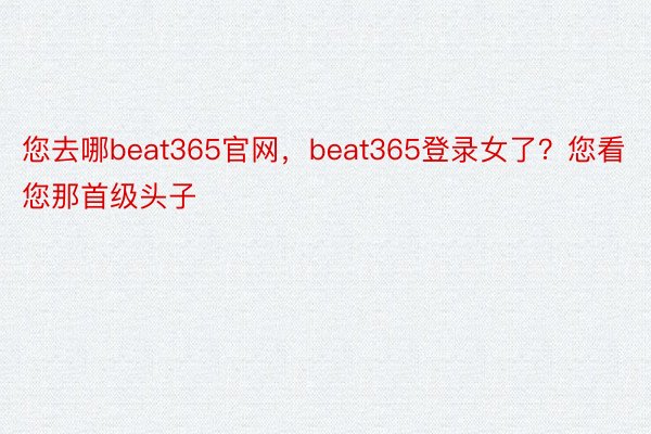 您去哪beat365官网，beat365登录女了？您看您那首级头子