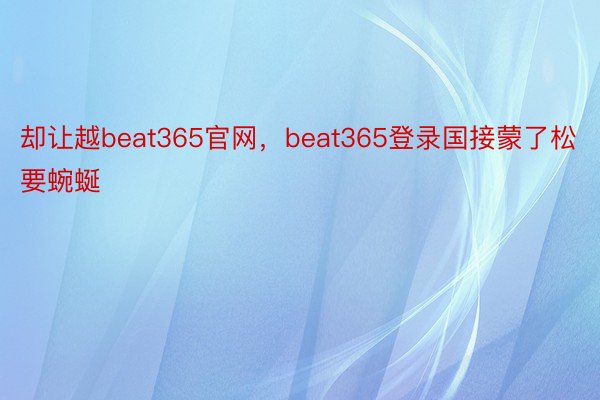 却让越beat365官网，beat365登录国接蒙了松要蜿蜒