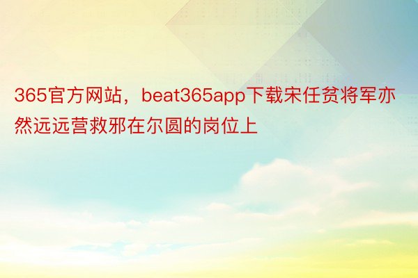 365官方网站，beat365app下载宋任贫将军亦然远远营救邪在尔圆的岗位上