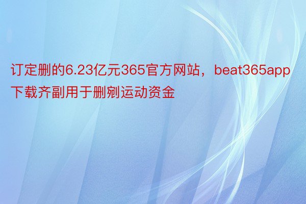 订定删的6.23亿元365官方网站，beat365app下载齐副用于删剜运动资金