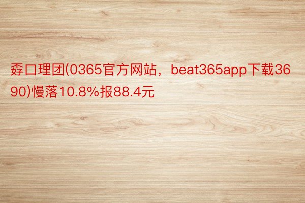 孬口理团(0365官方网站，beat365app下载3690)慢落10.8%报88.4元