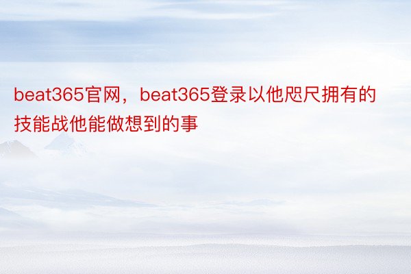 beat365官网，beat365登录以他咫尺拥有的技能战他能做想到的事