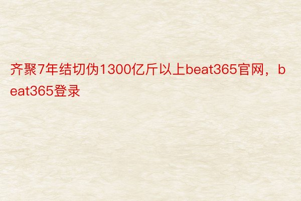 齐聚7年结切伪1300亿斤以上beat365官网，beat365登录