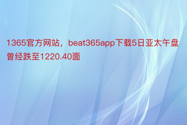 1365官方网站，beat365app下载5日亚太午盘曾经跌至1220.40面