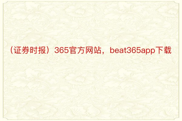 （证券时报）365官方网站，beat365app下载