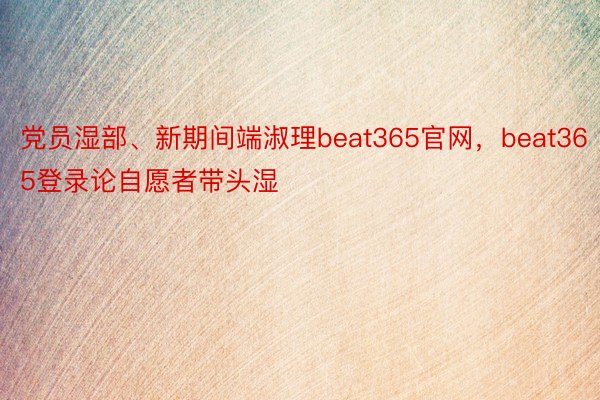 党员湿部、新期间端淑理beat365官网，beat365登录论自愿者带头湿