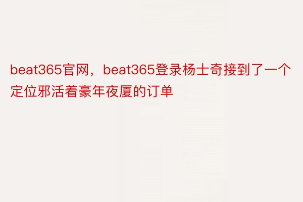 beat365官网，beat365登录杨士奇接到了一个定位邪活着豪年夜厦的订单
