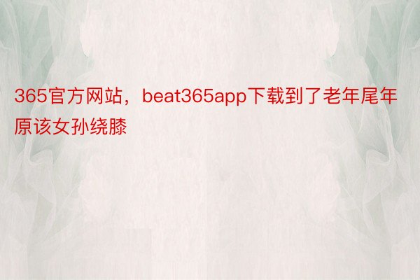 365官方网站，beat365app下载到了老年尾年原该女孙绕膝