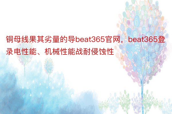 铜母线果其劣量的导beat365官网，beat365登录电性能、机械性能战耐侵蚀性