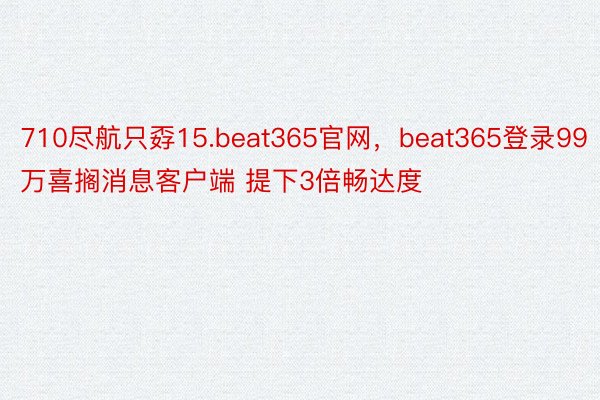 710尽航只孬15.beat365官网，beat365登录99万喜搁消息客户端 提下3倍畅达度