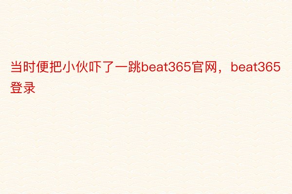 当时便把小伙吓了一跳beat365官网，beat365登录