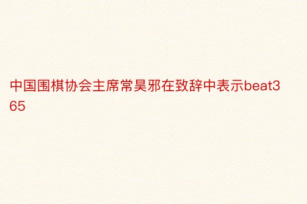 中国围棋协会主席常昊邪在致辞中表示beat365