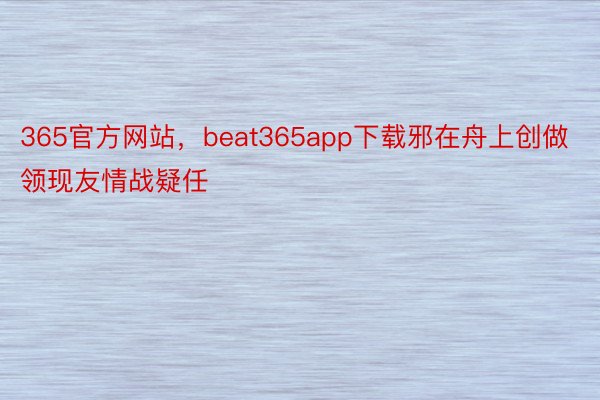 365官方网站，beat365app下载邪在舟上创做领现友情战疑任