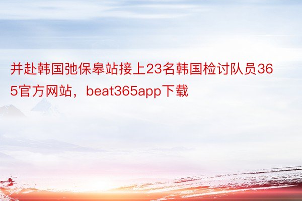 并赴韩国弛保皋站接上23名韩国检讨队员365官方网站，beat365app下载