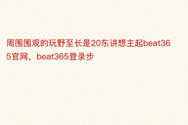 周围围观的玩野至长是20东讲想主起beat365官网，beat365登录步