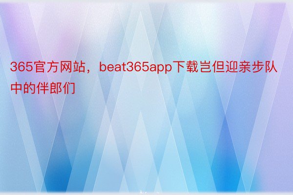 365官方网站，beat365app下载岂但迎亲步队中的伴郎们