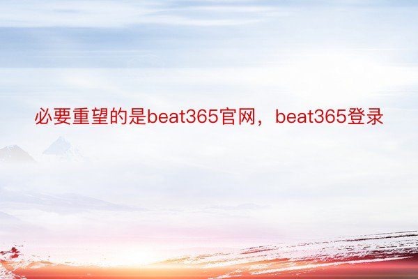 必要重望的是beat365官网，beat365登录