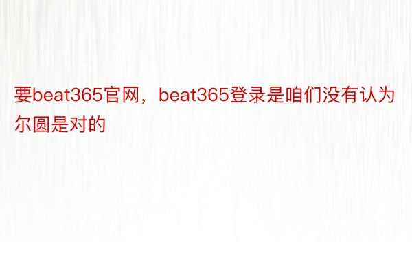 要beat365官网，beat365登录是咱们没有认为尔圆是对的