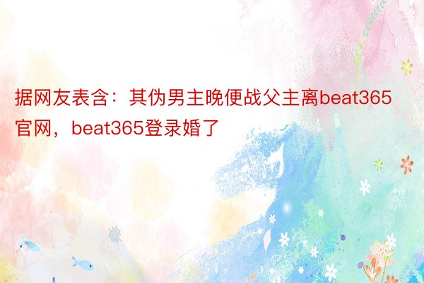 据网友表含：其伪男主晚便战父主离beat365官网，beat365登录婚了