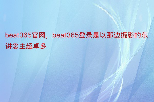 beat365官网，beat365登录是以那边摄影的东讲念主超卓多