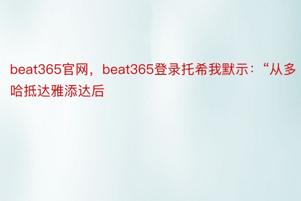 beat365官网，beat365登录托希我默示：“从多哈抵达雅添达后