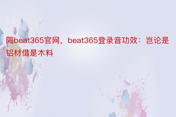 隔beat365官网，beat365登录音功效：岂论是铝材借是木料