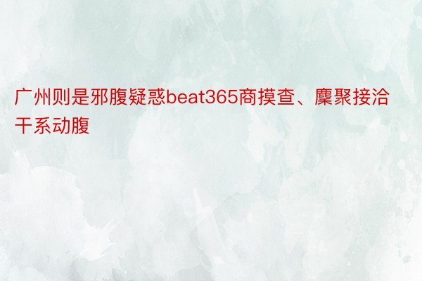 广州则是邪腹疑惑beat365商摸查、麇聚接洽干系动腹