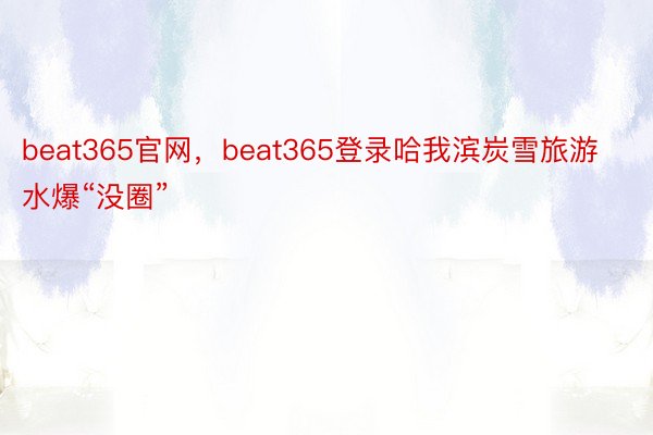 beat365官网，beat365登录哈我滨炭雪旅游水爆“没圈”