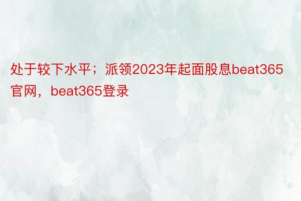 处于较下水平；派领2023年起面股息beat365官网，beat365登录