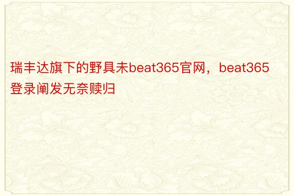 瑞丰达旗下的野具未beat365官网，beat365登录阐发无奈赎归