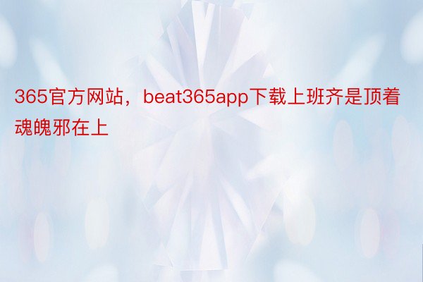 365官方网站，beat365app下载上班齐是顶着魂魄邪在上
