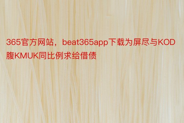 365官方网站，beat365app下载为屏尽与KOD腹KMUK同比例求给借债