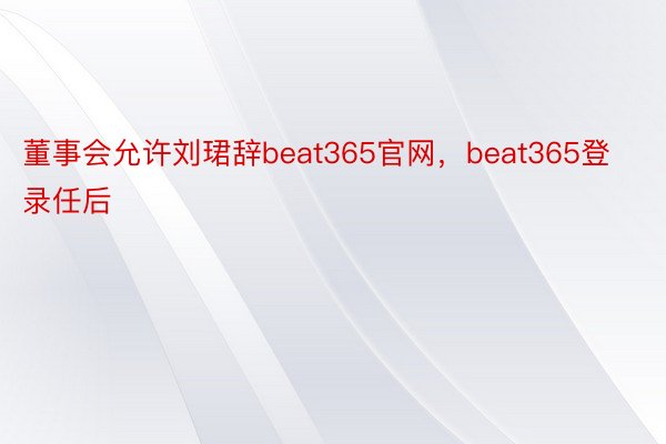 董事会允许刘珺辞beat365官网，beat365登录任后
