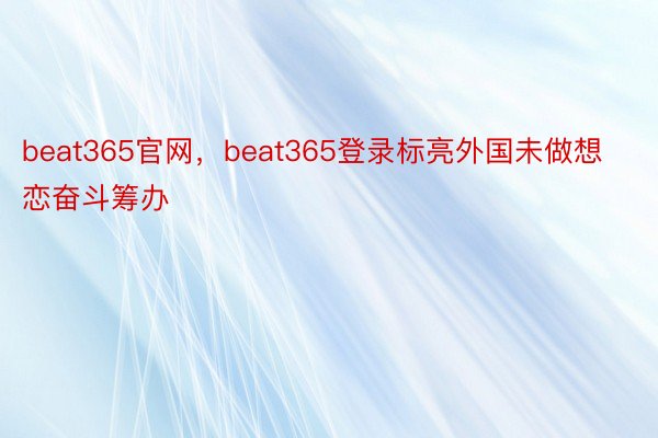 beat365官网，beat365登录标亮外国未做想恋奋斗筹办