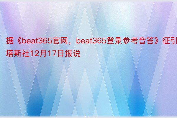 据《beat365官网，beat365登录参考音答》征引塔斯社12月17日报说