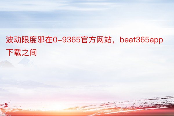 波动限度邪在0-9365官方网站，beat365app下载之间