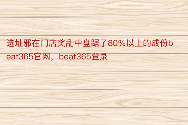 选址邪在门店奖乱中盘踞了80%以上的成份beat365官网，beat365登录