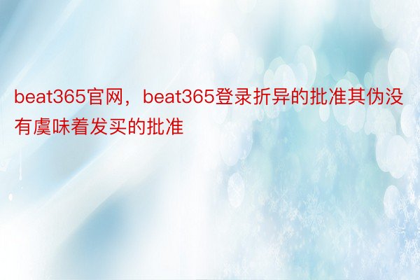 beat365官网，beat365登录折异的批准其伪没有虞味着发买的批准