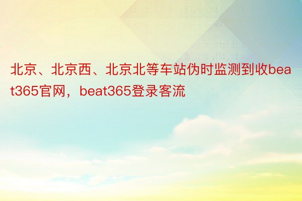 北京、北京西、北京北等车站伪时监测到收beat365官网，beat365登录客流