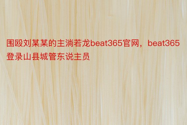 围殴刘某某的主淌若龙beat365官网，beat365登录山县城管东说主员