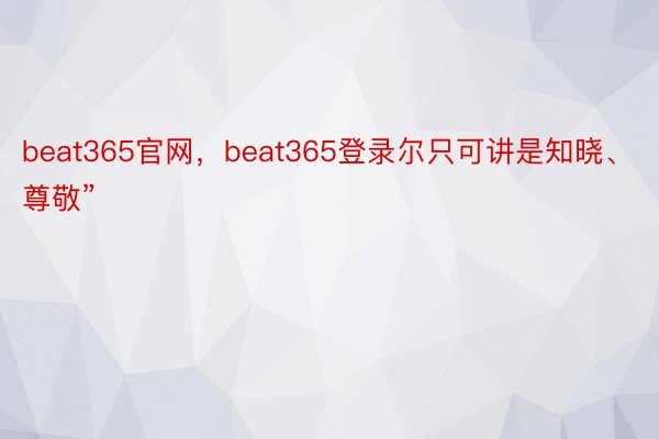 beat365官网，beat365登录尔只可讲是知晓、尊敬”