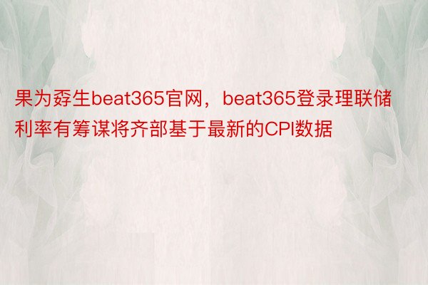 果为孬生beat365官网，beat365登录理联储利率有筹谋将齐部基于最新的CPI数据