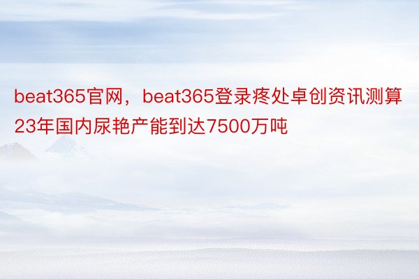 beat365官网，beat365登录疼处卓创资讯测算23年国内尿艳产能到达7500万吨