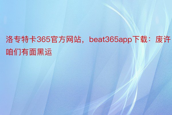 洛专特卡365官方网站，beat365app下载：废许咱们有面黑运